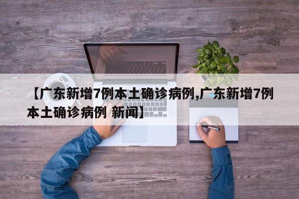 【广东新增7例本土确诊病例,广东新增7例本土确诊病例 新闻】