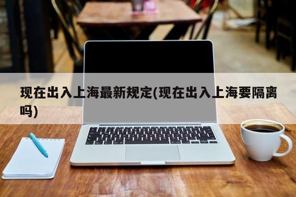 现在出入上海最新规定(现在出入上海要隔离吗)