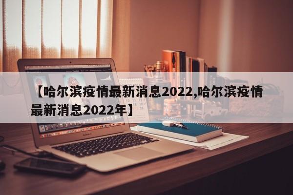【哈尔滨疫情最新消息2022,哈尔滨疫情最新消息2022年】