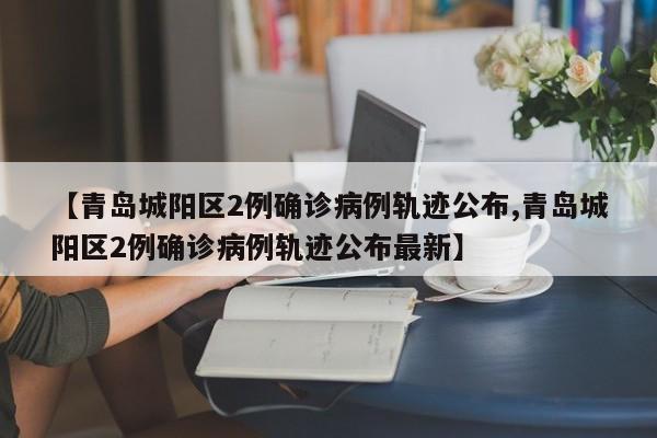 【青岛城阳区2例确诊病例轨迹公布,青岛城阳区2例确诊病例轨迹公布最新】