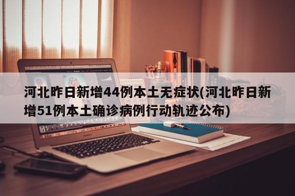 河北昨日新增44例本土无症状(河北昨日新增51例本土确诊病例行动轨迹公布)