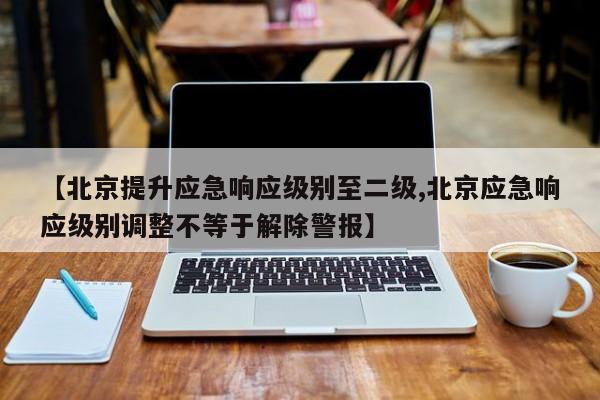 【北京提升应急响应级别至二级,北京应急响应级别调整不等于解除警报】