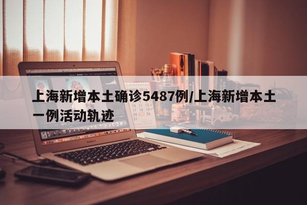 上海新增本土确诊5487例/上海新增本土一例活动轨迹