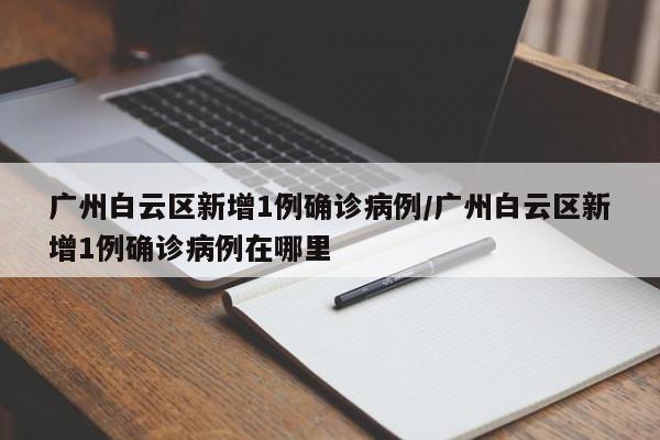 广州白云区新增1例确诊病例/广州白云区新增1例确诊病例在哪里