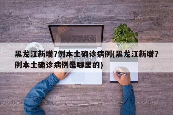 黑龙江新增7例本土确诊病例(黑龙江新增7例本土确诊病例是哪里的)