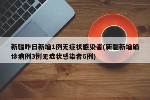 新疆昨日新增1例无症状感染者(新疆新增确诊病例3例无症状感染者6例)
