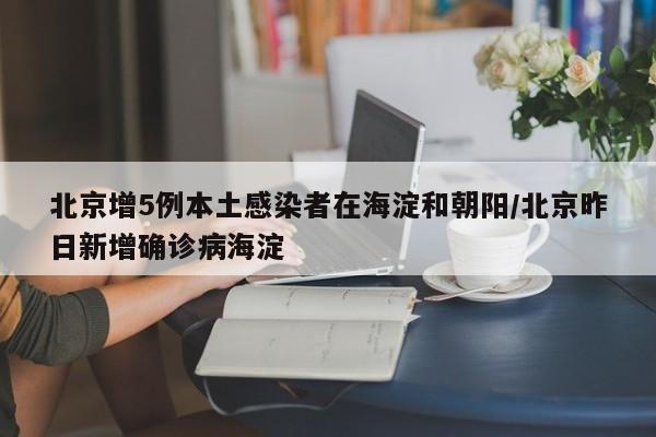 北京增5例本土感染者在海淀和朝阳/北京昨日新增确诊病海淀