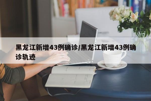 黑龙江新增43例确诊/黑龙江新增43例确诊轨迹