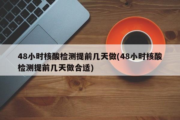 48小时核酸检测提前几天做(48小时核酸检测提前几天做合适)