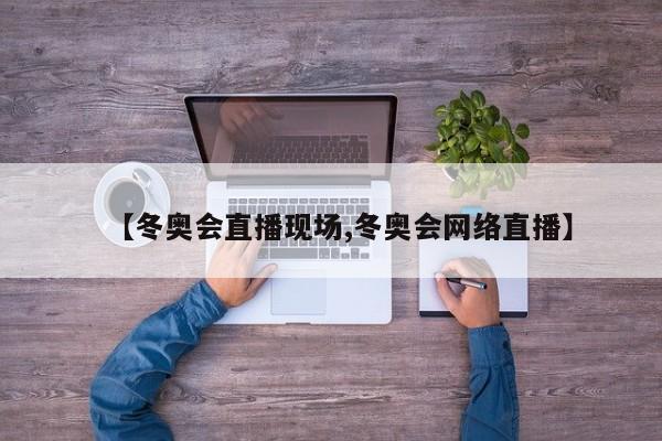 【冬奥会直播现场,冬奥会网络直播】