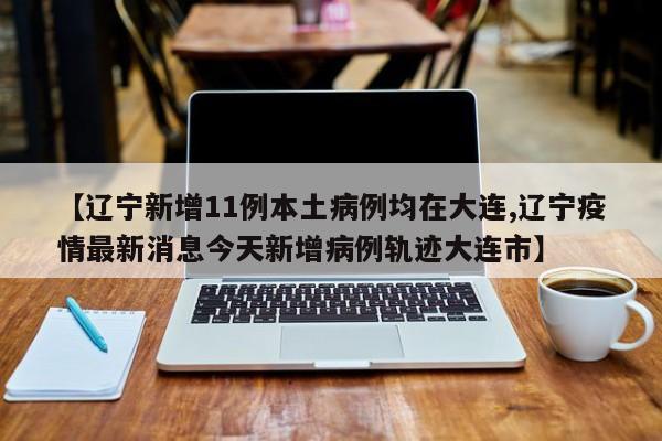 【辽宁新增11例本土病例均在大连,辽宁疫情最新消息今天新增病例轨迹大连市】