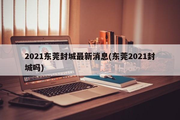 2021东莞封城最新消息(东莞2021封城吗)