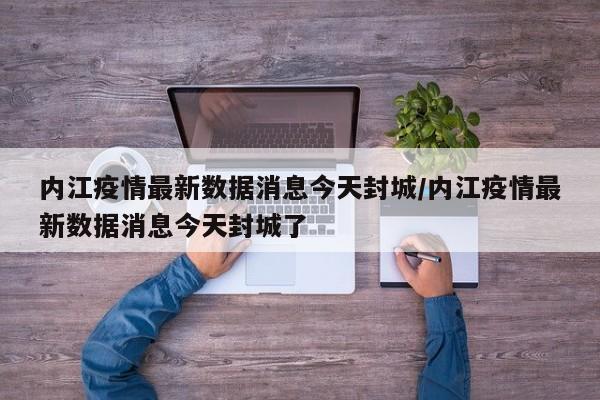 内江疫情最新数据消息今天封城/内江疫情最新数据消息今天封城了