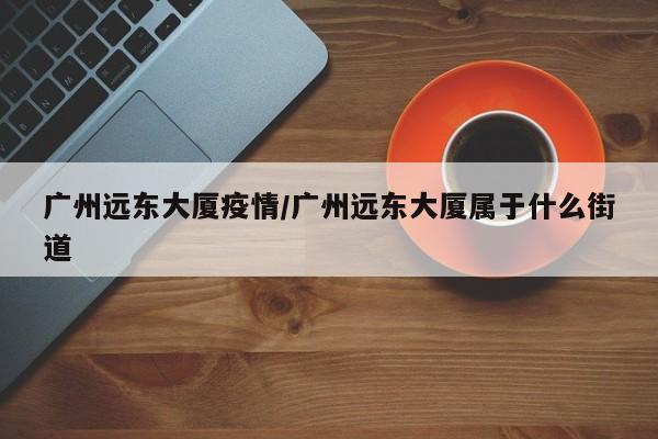 广州远东大厦疫情/广州远东大厦属于什么街道