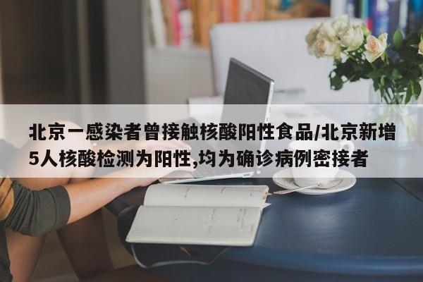北京一感染者曾接触核酸阳性食品/北京新增5人核酸检测为阳性,均为确诊病例密接者