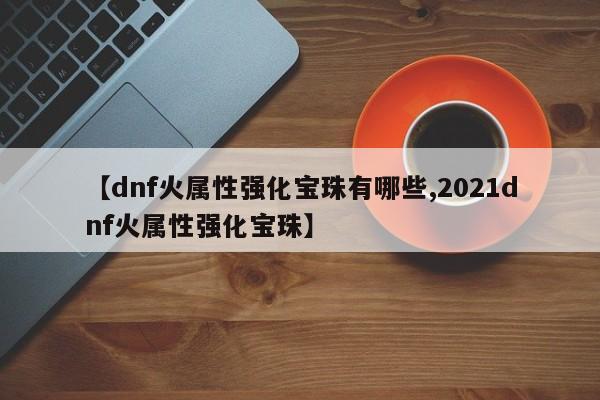 【dnf火属性强化宝珠有哪些,2021dnf火属性强化宝珠】
