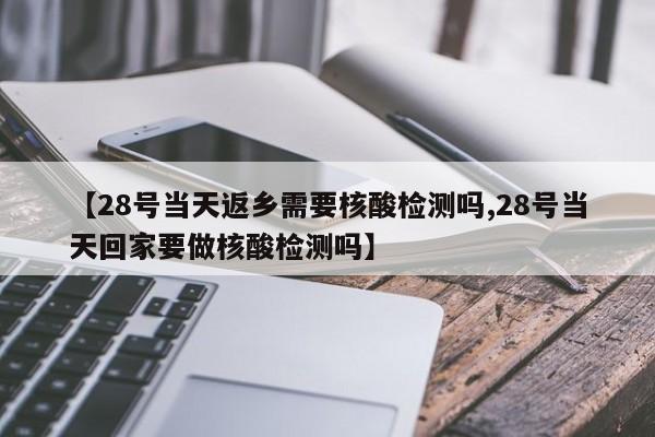 【28号当天返乡需要核酸检测吗,28号当天回家要做核酸检测吗】