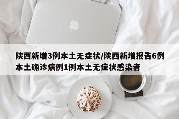 陕西新增3例本土无症状/陕西新增报告6例本土确诊病例1例本土无症状感染者