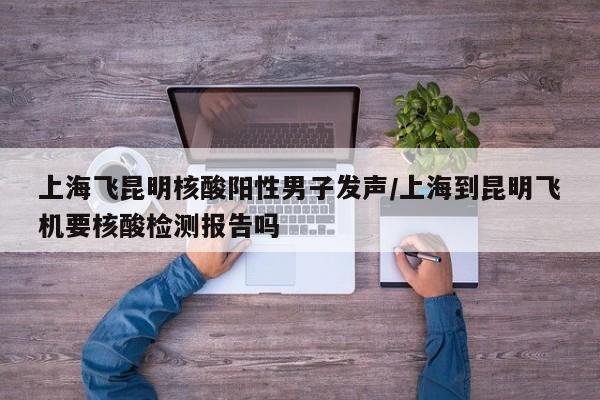 上海飞昆明核酸阳性男子发声/上海到昆明飞机要核酸检测报告吗