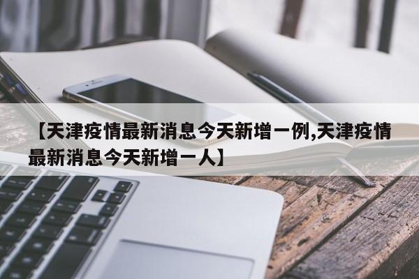 【天津疫情最新消息今天新增一例,天津疫情最新消息今天新增一人】