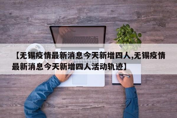 【无锡疫情最新消息今天新增四人,无锡疫情最新消息今天新增四人活动轨迹】