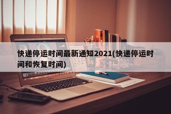 快递停运时间最新通知2021(快递停运时间和恢复时间)