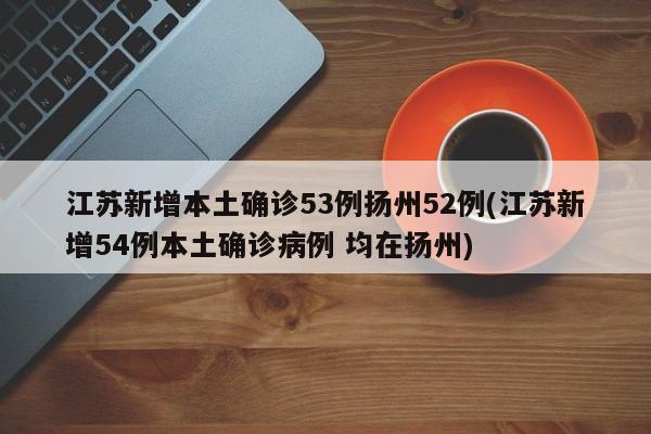 江苏新增本土确诊53例扬州52例(江苏新增54例本土确诊病例 均在扬州)