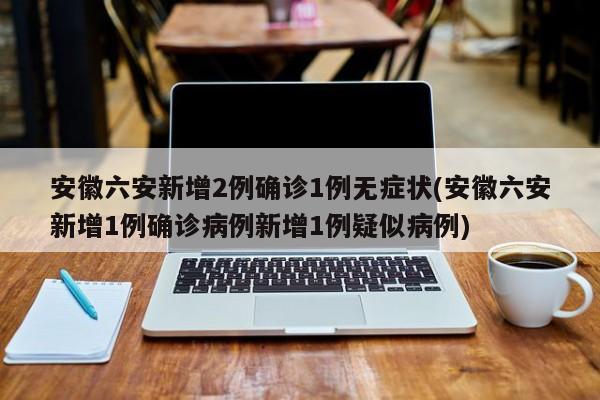 安徽六安新增2例确诊1例无症状(安徽六安新增1例确诊病例新增1例疑似病例)