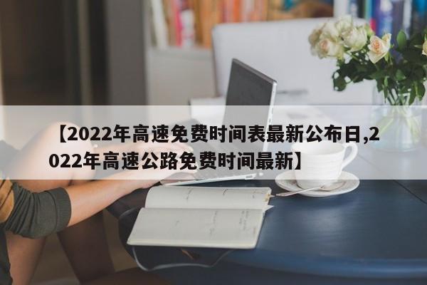 【2022年高速免费时间表最新公布日,2022年高速公路免费时间最新】