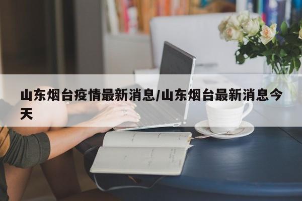 山东烟台疫情最新消息/山东烟台最新消息今天