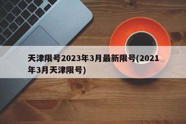 天津限号2023年3月最新限号(2021年3月天津限号)