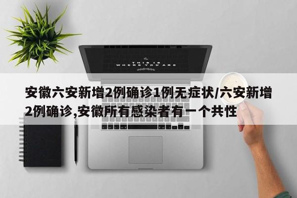 安徽六安新增2例确诊1例无症状/六安新增2例确诊,安徽所有感染者有一个共性