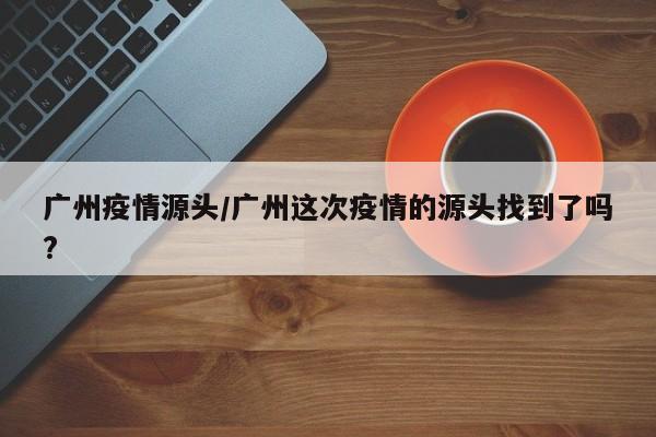 广州疫情源头/广州这次疫情的源头找到了吗?