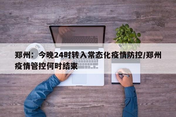 郑州:今晚24时转入常态化疫情防控/郑州疫情管控何时结束