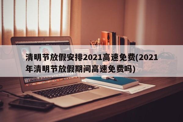 清明节放假安排2021高速免费(2021年清明节放假期间高速免费吗)
