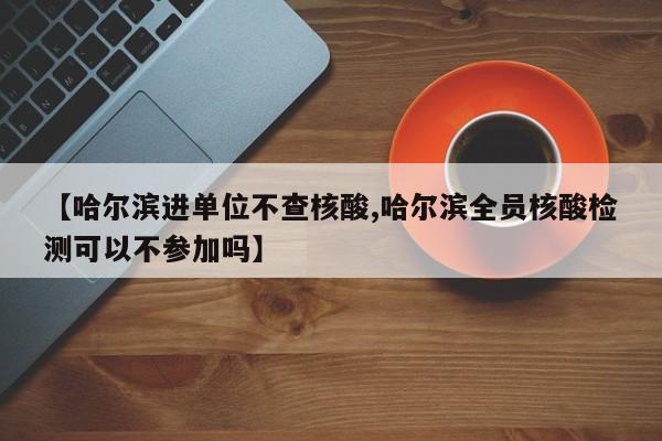 【哈尔滨进单位不查核酸,哈尔滨全员核酸检测可以不参加吗】