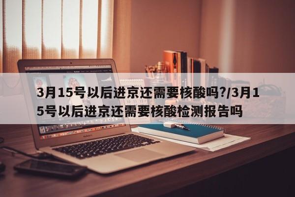 3月15号以后进京还需要核酸吗?/3月15号以后进京还需要核酸检测报告吗