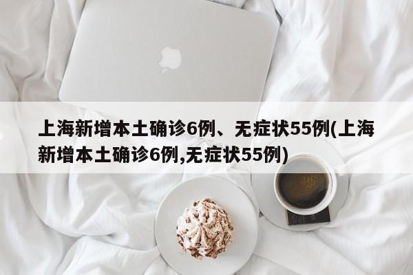 上海新增本土确诊6例、无症状55例(上海新增本土确诊6例,无症状55例)