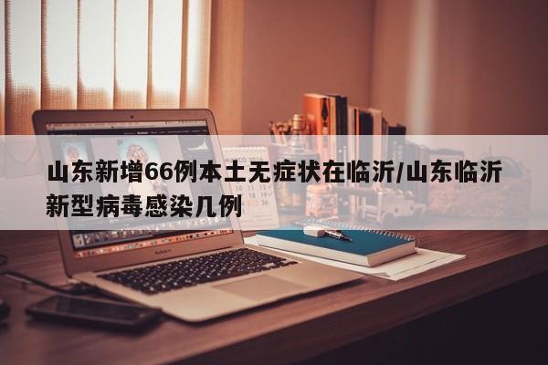 山东新增66例本土无症状在临沂/山东临沂新型病毒感染几例
