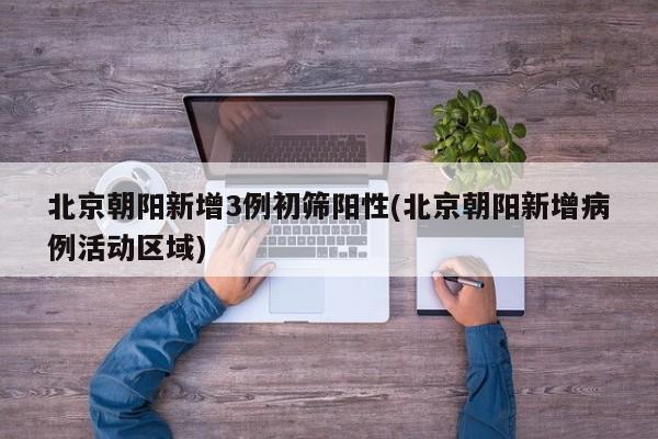北京朝阳新增3例初筛阳性(北京朝阳新增病例活动区域)