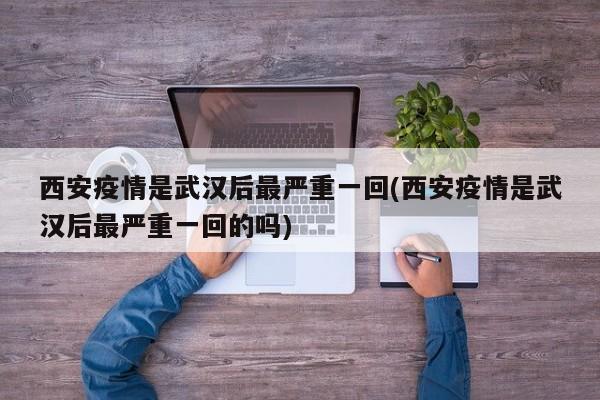 西安疫情是武汉后最严重一回(西安疫情是武汉后最严重一回的吗)