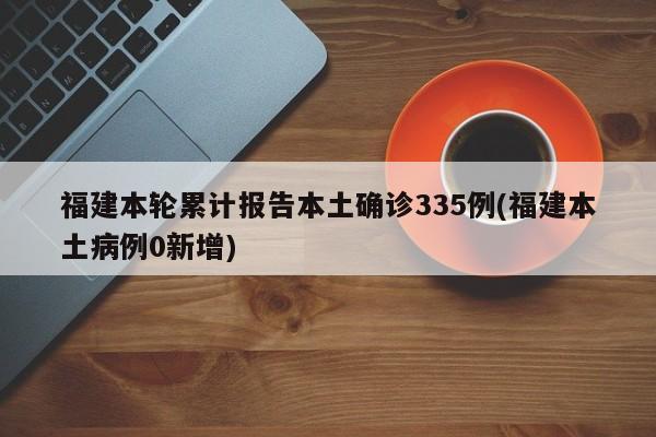 福建本轮累计报告本土确诊335例(福建本土病例0新增)