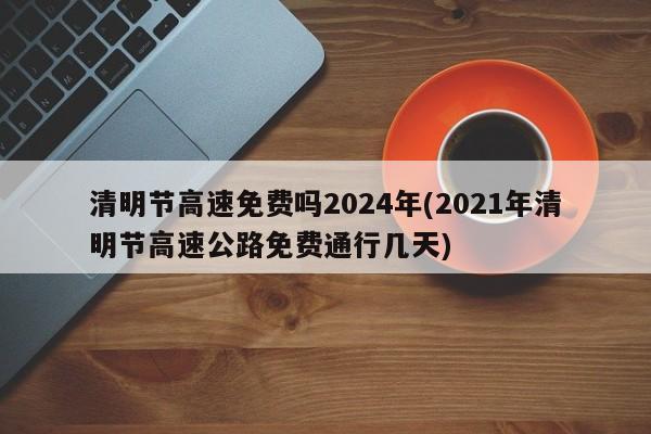 清明节高速免费吗2024年(2021年清明节高速公路免费通行几天)