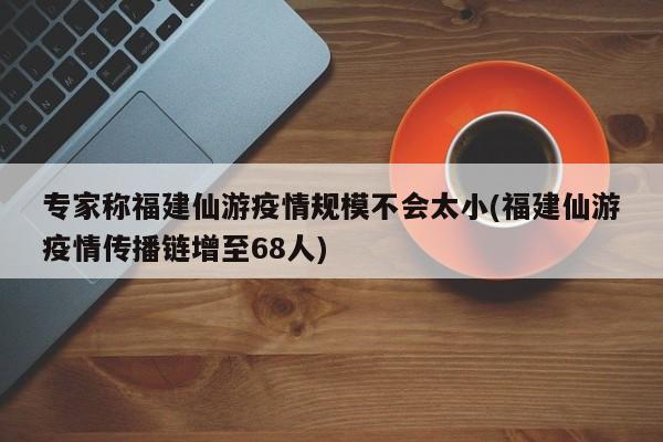 专家称福建仙游疫情规模不会太小(福建仙游疫情传播链增至68人)