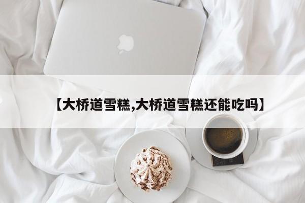 【大桥道雪糕,大桥道雪糕还能吃吗】