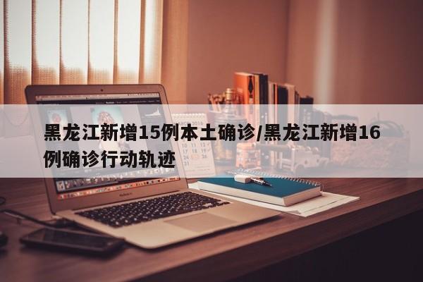 黑龙江新增15例本土确诊/黑龙江新增16例确诊行动轨迹
