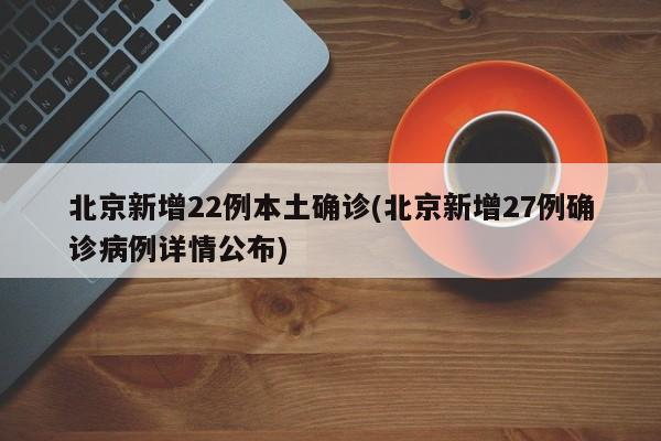 北京新增22例本土确诊(北京新增27例确诊病例详情公布)