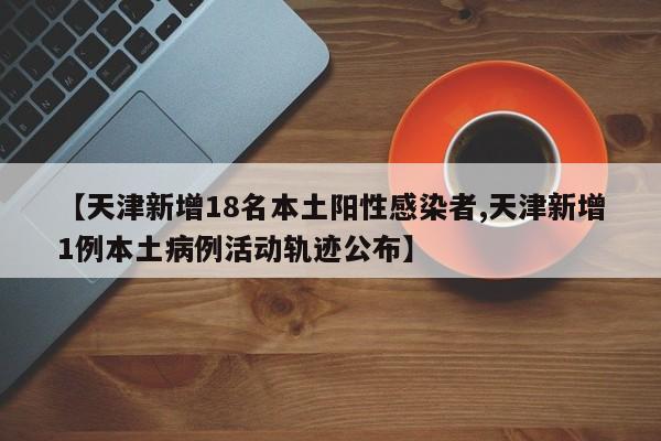 【天津新增18名本土阳性感染者,天津新增1例本土病例活动轨迹公布】