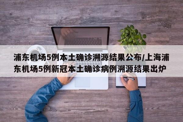 浦东机场5例本土确诊溯源结果公布/上海浦东机场5例新冠本土确诊病例溯源结果出炉