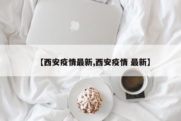 【西安疫情最新,西安疫情 最新】